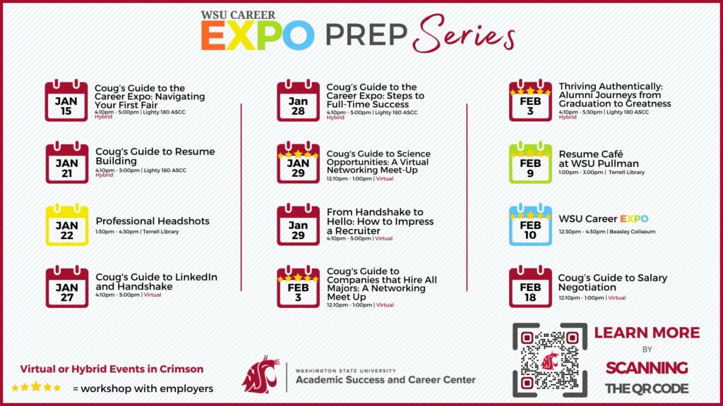 Title says "WSU Career Expo Prep Series". A calendar with a series of dates  has text "Jan 15 Coug's Guide to the Career Expo: Navigating Your First Fair 4:30pm - 5:00pm Lighty 180 ASCC Hybrid; Jan 21 Coug's Guide to Resume Building 4:10pm - 5:00pm Lighty 180 ASCC Hybrid; Jan 22 Professional Headshots 1:30 - 4:30 Terrell Library; Jan 27 Coug's Guide to LinkedIn and Handshake 4:10 - 5:00pm Virtual; Jan 28 Coug's Guide to the Career Expo: Steps to Full-Time Success 4:10pm - 5:00pm Lighty 180 ASCC Hybrid; Jan 29 Coug's Guide to Science Opportunities: A Virtual Networking Meet-Up 12:10 - 1:00pm Virtual; Jan 29 From Handshake to Hello: How to Impress a Recruiter 4:10pm - 5:00pm Virtual; Feb 3 Coug's Guide to Companies that Hire All Majors: A Networking Meet Up 12:10 - 1:00pm Virtual; Feb 3 Thriving Authentically: Alumni Journeys from Graduation to Greatness 4:10 - 5:30 Lighty 180 ASCC Hybrid; Feb 9 Resume Cafe at WSU Pullman 1:00 - 3:00pm Terrell Library; Feb 10 WSU Career EXPO 12:30 - 4:30 Beasley Coliseum; Feb 18 Coug's Guide to Salary Negotiation 12:10 - 1:00 Virtual". At the bottom, text states "Academic Success and Career Center" 