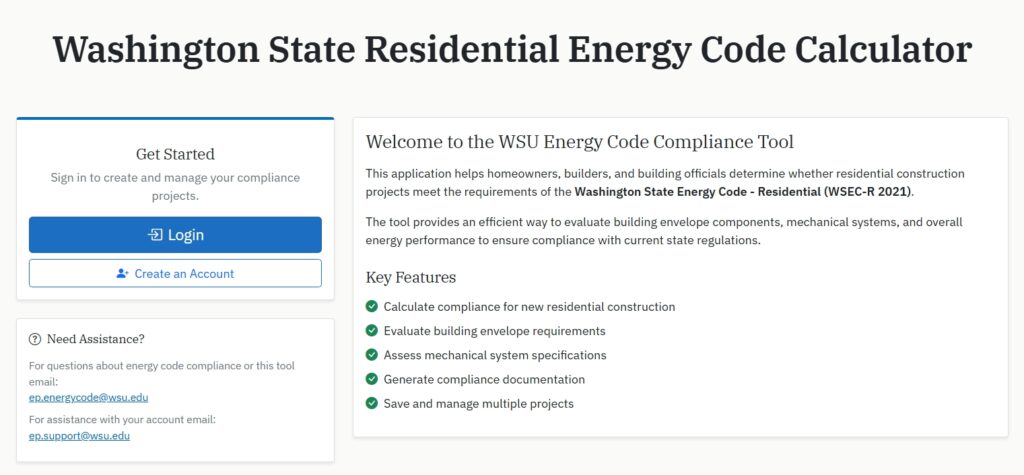 Screenshot of the Washington State Residential Energy Code Calculator homepage. A large heading at the top reads “Washington State Residential Energy Code Calculator.” On the left, a “Get Started” panel includes Login and Create an Account buttons. Below, a “Need Assistance?” section provides contact email addresses for energy code compliance and tool support (ep.energycode@wsu.edu) and account assistance (ep.support@wsu.edu). On the right, a welcome panel titled “Welcome to the WSU Energy Code Compliance Tool”. Text below reads "this application helps homeowners, builders, and building officials determine whether residential compliance construction projects meet the requirements of the Washington State Energy Code - Residential (WSEC-R 2021). The tool provides an efficient way to evaluate building envelope components, mechanical systems, and overall energy performance to ensure compliance with current state regulations. Key Features: Calculate compliance for new residential construction. Evaluate building envelope requirements. Assess mechanical system specificiations. Generate compliance documentation. Save and manage multiple projects."