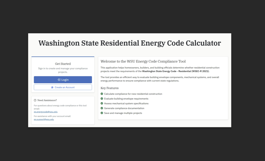 Screenshot of the Washington State Residential Energy Code Calculator homepage. A large heading at the top reads “Washington State Residential Energy Code Calculator.” On the left, a “Get Started” panel includes Login and Create an Account buttons. Below, a “Need Assistance?” section provides contact email addresses for energy code compliance and tool support (ep.energycode@wsu.edu) and account assistance (ep.support@wsu.edu). On the right, a welcome panel titled “Welcome to the WSU Energy Code Compliance Tool”. Text below reads "this application helps homeowners, builders, and building officials determine whether residential compliance construction projects meet the requirements of the Washington State Energy Code - Residential (WSEC-R 2021). The tool provides an efficient way to evaluate building envelope components, mechanical systems, and overall energy performance to ensure compliance with current state regulations. Key Features: Calculate compliance for new residential construction. Evaluate building envelope requirements. Assess mechanical system specificiations. Generate compliance documentation. Save and manage multiple projects."