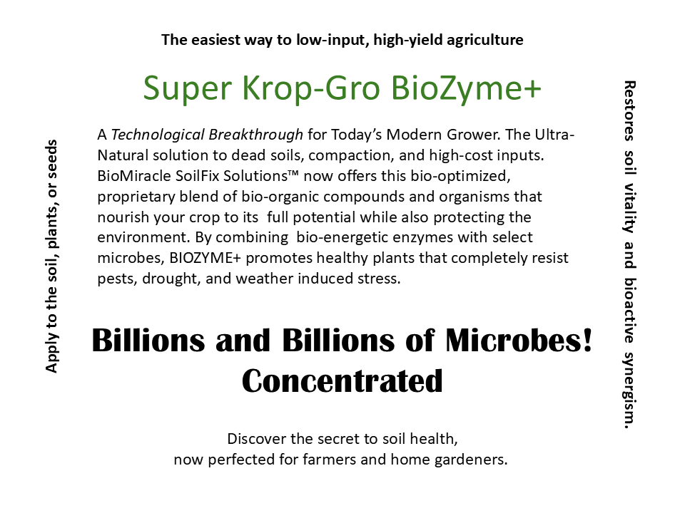 Fake product advertisement, reading: The easiest way to low-input, high-yield agriculture. Super Krop-Gro Biozyme+. A technological breakthrough for today’s modern grower. The ultra-natural solution to dead soils, compaction, and high-cost inputs. BioMiracle SoilFix Solutions now offers this bio-optimized, proprietary blend of bio-organic compounds and organisms that nourish your crop to its full potential while also protecting the environment. By combining biologically energetic enzymes with select microbes, BIOZYME+ promotes healthy plants that resist pests, drought, and weather induced stress. Billions and billions of microbes! Concentrated. Discover the secret to soil health, now perfected for farmers and home gardeners. Apply to the soil, plants, or seeds. Restores soil vitality and bioactive synergism.