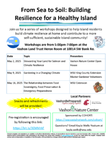 Flyer for From Sea to Soil: Building Resilience for a Healthy Island Join us for a series of workshops designed to help Island residents build climate resilience at home and contribute to a more self-sufficient, sustainable Island community! Workshops are from 5:00pm-7:00pm at the Vashon Land Trust Heron Room at 10014 SW Bank Rd.