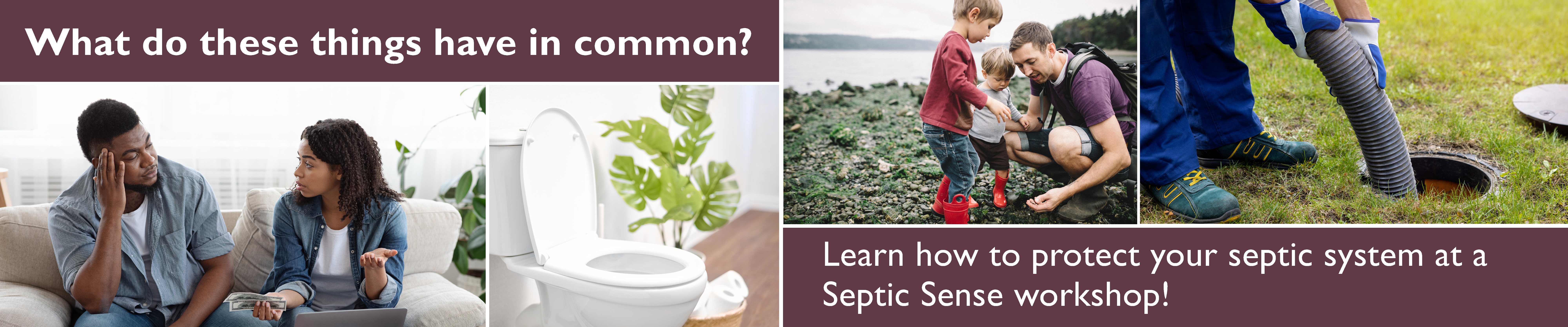 What do these photos have in common: a couple stressing about money, a toilet, a family with little kids exploring the beach, and a septic tank being pumped. Learn how to protect your septic system at a Septic Sense Workshop.