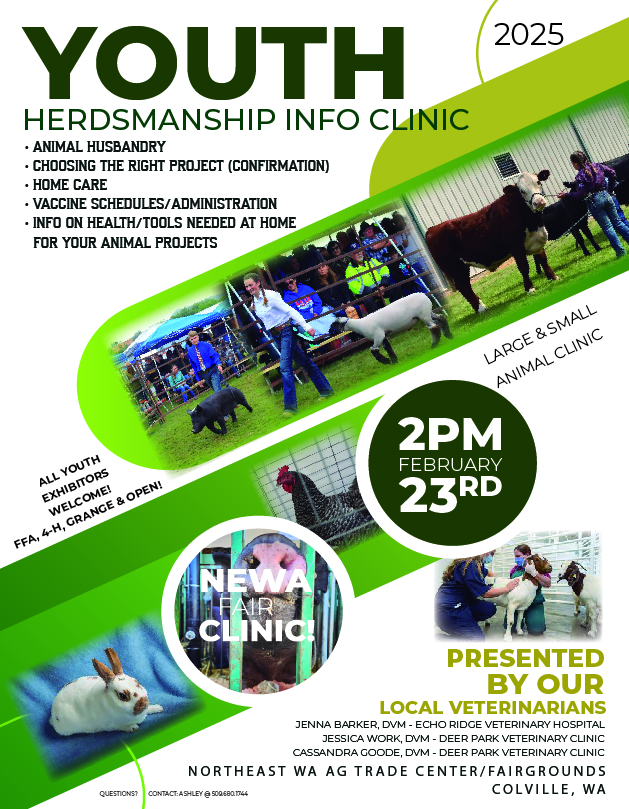Youth Herdsmanship Info Clinic - Animal Husbandry - Choosing the Right Project (Confirmation) - Home Care - Vaccine Schedules/Administration - Info on Health/Tools Needed at Home for your Animal Projects All Youth Exhibitors Welcome! FFA, 4-H, Grange & Open! Large & Small Animal Clinic 2pm February 23rd, NEWA Fair Clinic! Presented by our Local Veterinarians - Jenna Barker, DVM - Echo Ridge Veterinary Hospital - Jessica Work, DVM - Deer Park Veterinary Clinic - Cassandra Goode, DVM - Deer Park Veterinary Clinic Northeast WA Ag Trade Center/ Fairgrounds, Colville, WA