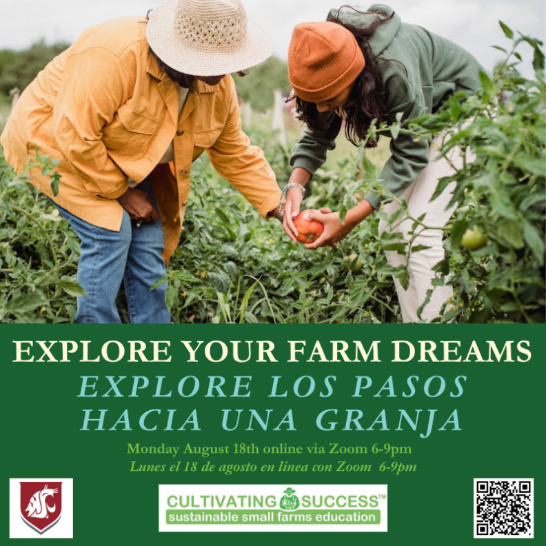 Picture of 2 women in a garden bent over and looking at a tomato that one woman is holding after picking off the plant.  Text below the photo: 
Explore Your Farm Dreams - 
Explore Los Pasos Hacia Una Granja - 
Monday, August 18th online via Zoom 6-9pm - 
Lunes el 18 de agosto en linea con Zoom 6-9pm.
Included are the WSU logo, the Cultivating for Success: Sustainable Small Farms Education logo, and the QR code leading to the website:  https://www.cultivatingsuccesswa.org/courseregistration