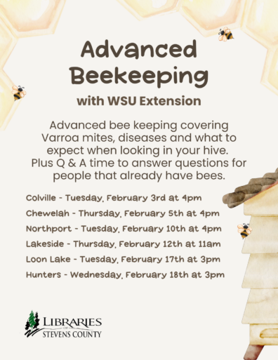 Advanced Beekeeping at the Libraries of Stevens County with WSU Extension. Advanced beekeeping covering Varroa mites, diseases and what to expect when looking in your hive. Plus Q&A time to answer questions for people that already have bees. Colville- Tuesday, February 3rd at 4pm, Chewelah - Thursday, February 5th at 4pm, Northport - Tuesday, February 10th at 4pm, Lakeside - Thursday, February 12th at 11am, Loon Lake - Tuessday, February 17th at 3pm, Hunters - Wednesday, February 18th at 3pm, Libraries of Stevens County