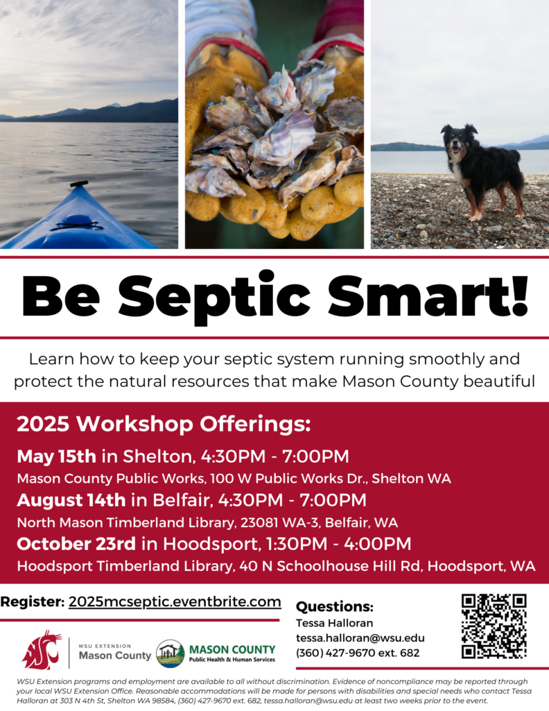 Flyer with three photos at the top with a canoe in the water, two hands with yellow rubber gloves holding clam and a black and third photo is of a black and brown long haired dog standing on a rocky beach with the water and mountains in the background. Title of flyer is Be Septic Smart. Learn how to keep your septic system running smoothly and protect the natural resources that make Mason County beautiful. 2025 workshop offerings are May 15th in Shelton 4:30 pm to 7 pm at Mason County Public Works. August 14th in Belfair 4:30 to 7:00 pm and October 23rd in Hoodsport from 1:00 pm to 4;00 pm . Register 2025mcseptic.eventbrite.com questions call Tessa Halloran 360-427-9670 extension 682.