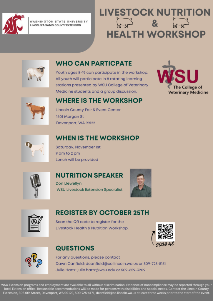 Lincoln and Adams County Extension Livestock Nutrition and Health Workshop Youth ages 8-19 can participate in the workshop. All youth will participate in 8 rotating learning stations presented by the WSU college of Veterinary Medicine students and a group discussion. The workshop is at the Lincoln County Fair and Event Center, 1601 Morgan St, Davenport WA, 99122. The worship is on Saturday, November 1st from 9AM to 2PM. Lunch will be provided. The nutition speaker is Don Llewellyn, WSU Livestock Extension specialist. Register by October 25th. For any questions, please email dcanfield@co.lincoln.wa.us or julie.hartz@wsu.edu.