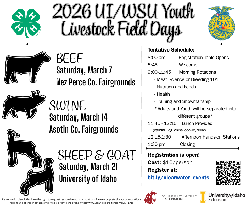 2026 UI/WSU Youth Livestock Field Days. Beef, Saturday March 7, Nez Perce Co. Fairgrounds. Swine, Saturday March 14, Asotin Co. Fairgrounds. Sheep & Goat, Saturday March 21, University of Idaho. Tentative Schedule: 8 am Registration Table Opens, 8:45 am Welcome, 9 am - 11:45 am Morning Rotations (Meet Science or Breeding 101, Nutrition and Feeds, Health, Training and Showmanship; adults and youth will be separated into different groups), 11:45 am - 12:15 pm lunch provided (Vandal Dog, chips, cookie, drink), 12:15 pm - 1:30 pm afternoon hands-on stations, 1:30 pm closing. Registration is open! Cost $10 per person.