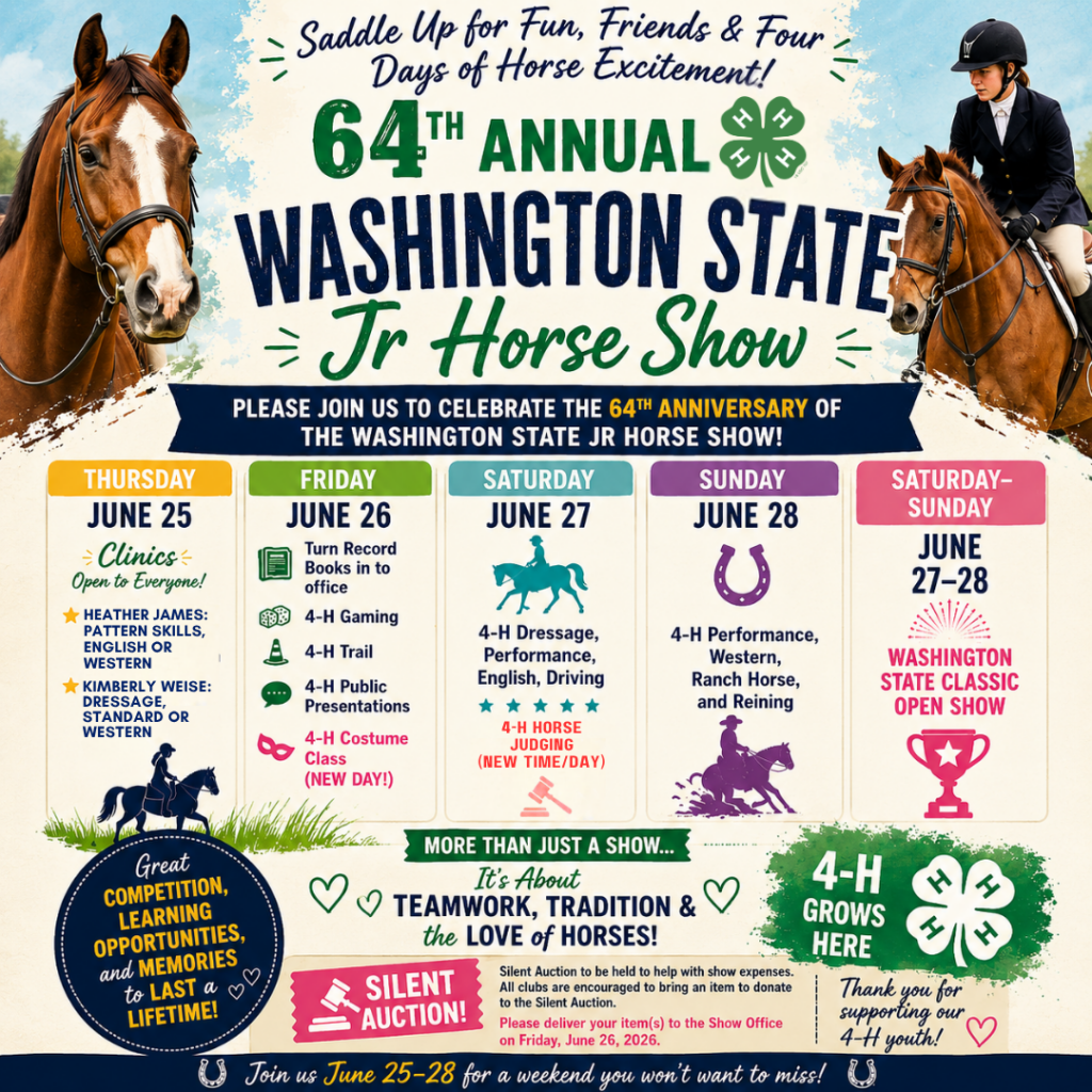 Colorful promotional poster for the 64th Annual Washington State Jr Horse Show, a 4-H equestrian event. The design features large images of horses on both sides, with a youth rider in English show attire riding the horse on the right upper corner, framing the central title. At the top, a headline reads “Saddle Up for Fun, Friends & Four Days of Horse Excitement!” The main title highlights “64th Annual Washington State Jr Horse Show” with the 4-H clover logo. Below, the poster outlines the event schedule: Thursday, June 25 includes clinics, Heather James: Pattern Skills, English or Western and Kimberly Weise: Dressage, Standard or Western; Friday, June 26 features record book submission, 4-H gaming, trail, public presentations, and a costume class; Saturday, June 27 includes dressage, performance, English, driving, and horse judging; Sunday, June 28 features performance, Western, ranch horse, and reining classes. A side panel also notes the Washington State Classic Open Show on June 27–28. There is also a silent auction to be held to help with show expenses. All clubs are encouraged to bring an item to donate to the Siletn Auction. Please deliver your item(s) to the Show office on Friday, June 26, 2026. Additional messaging emphasizes teamwork, tradition, learning opportunities, along with 4-H branding and promotional slogans encouraging participation June 25–28.