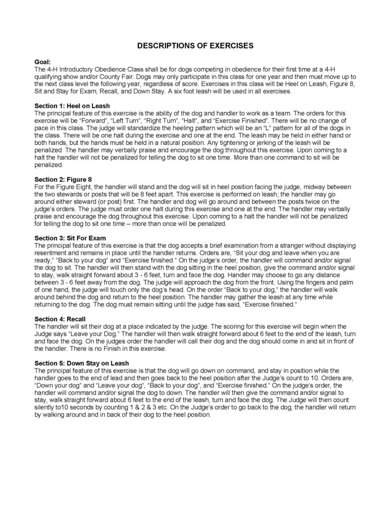 “DESCRIPTIONS OF EXERCISES.” The page is a continuation of an instructional guide for the 4‑H Introductory Obedience Class, and it presents structured paragraphs describing how each exercise should be performed. The layout is simple and text-focused, with bolded section headings and paragraph blocks beneath each heading. Overall Layout and Structure The page is formatted in a single column with: A centered, bold uppercase title at the top Left-aligned section headings labeled “Section 1,” “Section 2,” etc. Paragraphs of explanatory text describing procedures No images, charts, or decorative graphics The content appears to be page 2 of a multi-page guide, continuing from a previous section. Title Centered at the top of the page: “DESCRIPTIONS OF EXERCISES” Goal Section A bold heading reads “Goal:” The paragraph explains: The class is intended for dogs entering obedience competition for the first time Dogs may only participate at this level for one year before advancing Exercises in this class include: Heel on Leash Figure 8 Sit for Exam Recall Down Stay All exercises are performed on a 6‑foot leash Section 1: Heel on Leash A bold heading reads: “Section 1: Heel on Leash” The paragraph describes: The goal is teamwork between dog and handler Commands include: Forward Left turn Right turn Halt Exercise finished The pattern followed is an “L” shape standardized across competitors There is no change of pace required The exercise includes one halt during the sequence and one at the end Additional details: The leash may be held in either hand or both hands Hands must remain in a natural position Tightening or jerking the leash results in penalties The handler may verbally praise or encourage the dog One command to sit at a halt is allowed; additional commands are penalized Section 2: Figure 8 A bold heading reads: “Section 2: Figure 8” The paragraph explains: The handler stands with the dog sitting in heel position facing the judge The dog is positioned midway between two posts or stewards placed about 8 feet apart The exercise is performed on leash The handler may go around either post first The pair moves around and between the posts twice Additional details: The judge requires one halt during the exercise and one at the end The handler may talk to or encourage the dog One sit command at halt is allowed; additional commands are penalized Section 3: Sit For Exam A bold heading reads: “Section 3: Sit For Exam” The paragraph describes: The dog must accept examination from a stranger without showing discomfort or aggression The dog must remain in place until the handler returns Commands include: Sit your dog Leave when ready Back to your dog Exercise finished Procedure: The handler commands the dog to sit and stay The handler walks approximately 3 to 6 feet away, then turns to face the dog The judge approaches the dog from the front and touches only the dog’s head using one hand The handler returns behind the dog and resumes heel position The leash may be gathered during the return The dog must remain sitting until the exercise is completed Section 4: Recall A bold heading reads: “Section 4: Recall” The paragraph explains: The handler places the dog in a designated spot When instructed by the judge, the handler leaves the dog The handler walks approximately 6 feet away, turns, and faces the dog Procedure: On command, the handler calls the dog The dog should move directly toward the handler and sit in front A key note: There is no finish in this exercise Section 5: Down Stay on Leash A bold heading reads: “Section 5: Down Stay on Leash” The paragraph explains: The goal is for the dog to lie down and remain in position The handler walks to the end of the leash Commands include: Down your dog Leave your dog Back to your dog Exercise finished Procedure: The handler commands the dog to down and stay The handler walks about 6 feet to the end of the leash and turns to face the dog The judge silently counts to 10 seconds The handler returns by walking around behind the dog to heel position Visual Style Black text on a plain white background Bold headings used for section titles Paragraphs are left-aligned with clear spacing between sections No visual graphics or icons present