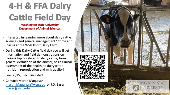 4-H & FFA Dairy Cattle Field Day hosted by WSU Department of Animal Sciences. Interested in learning more about dairy cattle sciences and general management? Come and join us at the WSU Knott Dairy Farm. During this Dairy Cattle field day you will get information and field demonstrations on various topics related to dairy cattle, from general evaluation of the animal, basic clinical assessment of the health, to dairy cattle nutrition, reproduction and milk quality! Fee is $15, lunch included. Contact: Martin Maquivar martin.Maquivar@wsu.edu or J.D. Baser jbaser@wsu.edu.