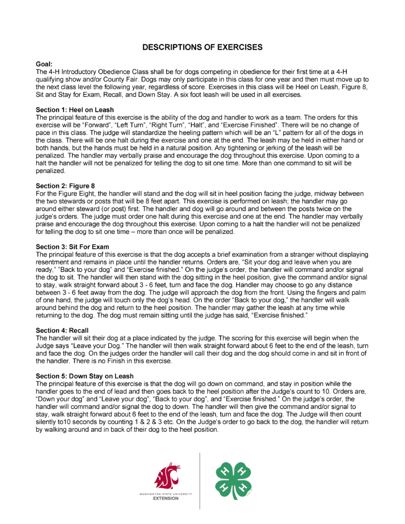 “DESCRIPTIONS OF EXERCISES.” The page is a continuation of an instructional guide for the 4‑H Introductory Obedience Class, and it presents structured paragraphs describing how each exercise should be performed. The layout is simple and text-focused, with bolded section headings and paragraph blocks beneath each heading. Overall Layout and Structure The page is formatted in a single column with: A centered, bold uppercase title at the top Left-aligned section headings labeled “Section 1,” “Section 2,” etc. Paragraphs of explanatory text describing procedures No images, charts, or decorative graphics The content appears to be page 2 of a multi-page guide, continuing from a previous section. Title Centered at the top of the page: “DESCRIPTIONS OF EXERCISES” Goal Section A bold heading reads “Goal:” The paragraph explains: The class is intended for dogs entering obedience competition for the first time Dogs may only participate at this level for one year before advancing Exercises in this class include: Heel on Leash Figure 8 Sit for Exam Recall Down Stay All exercises are performed on a 6‑foot leash Section 1: Heel on Leash A bold heading reads: “Section 1: Heel on Leash” The paragraph describes: The goal is teamwork between dog and handler Commands include: Forward Left turn Right turn Halt Exercise finished The pattern followed is an “L” shape standardized across competitors There is no change of pace required The exercise includes one halt during the sequence and one at the end Additional details: The leash may be held in either hand or both hands Hands must remain in a natural position Tightening or jerking the leash results in penalties The handler may verbally praise or encourage the dog One command to sit at a halt is allowed; additional commands are penalized Section 2: Figure 8 A bold heading reads: “Section 2: Figure 8” The paragraph explains: The handler stands with the dog sitting in heel position facing the judge The dog is positioned midway between two posts or stewards placed about 8 feet apart The exercise is performed on leash The handler may go around either post first The pair moves around and between the posts twice Additional details: The judge requires one halt during the exercise and one at the end The handler may talk to or encourage the dog One sit command at halt is allowed; additional commands are penalized Section 3: Sit For Exam A bold heading reads: “Section 3: Sit For Exam” The paragraph describes: The dog must accept examination from a stranger without showing discomfort or aggression The dog must remain in place until the handler returns Commands include: Sit your dog Leave when ready Back to your dog Exercise finished Procedure: The handler commands the dog to sit and stay The handler walks approximately 3 to 6 feet away, then turns to face the dog The judge approaches the dog from the front and touches only the dog’s head using one hand The handler returns behind the dog and resumes heel position The leash may be gathered during the return The dog must remain sitting until the exercise is completed Section 4: Recall A bold heading reads: “Section 4: Recall” The paragraph explains: The handler places the dog in a designated spot When instructed by the judge, the handler leaves the dog The handler walks approximately 6 feet away, turns, and faces the dog Procedure: On command, the handler calls the dog The dog should move directly toward the handler and sit in front A key note: There is no finish in this exercise Section 5: Down Stay on Leash A bold heading reads: “Section 5: Down Stay on Leash” The paragraph explains: The goal is for the dog to lie down and remain in position The handler walks to the end of the leash Commands include: Down your dog Leave your dog Back to your dog Exercise finished Procedure: The handler commands the dog to down and stay The handler walks about 6 feet to the end of the leash and turns to face the dog The judge silently counts to 10 seconds The handler returns by walking around behind the dog to heel position Visual Style Black text on a plain white background Bold headings used for section titles Paragraphs are left-aligned with clear spacing between sections No visual graphics or icons present.