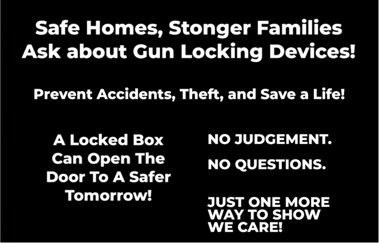 Safe homes, stronger families, ask about gun locking devices. Prevent accidents, theft, and save a life! A locked box can open the door to a safer tomorrow! No Judgement. No Question. Just one more way to show we care!