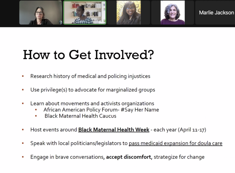 Screengrab of a zoom meeting. A slide is displayed with heading, "How to Get Involved?". A bulleted list follows: Research history of medical and policing injustices. Use privilege(s) to advocate for marginalized groups. Learn about movements and activists organizations; African American Policy Forum - #Say Her Name; Black Maternal Health Caucus. Host events around Black Maternal Health Week - each year (April 11-17). Speak with Local politicians/legislators to pass Medicaid expansion for doula care. Engage in brave conversations, accept discomfort, strategize for change.
