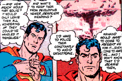 More Superman comic panels: Superman is thinking - And how much would that solve? It would only leave them all wondering if they could've handled it themselves! And what's to keep them from developing newer, deadlier weapons? I'd have to police them constantly to avoid catastrophe. Mankind would have come to resent me for it... eve come to hate me... And I don't know that I'd blame them. 
