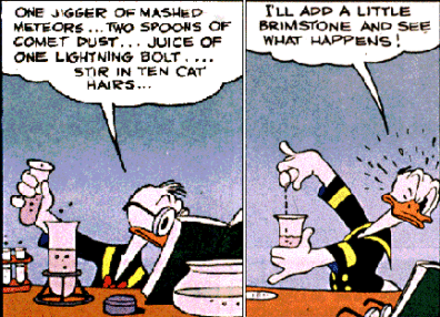 Donald Duck cartoon. First panel Donald is reading book and getting ready to mix chemicals and says, One jigger of mashed meteors... two spoons of comet dust... juice of one lightning bold... stir in ten cat hairs... - - Second panel had Donald mixing them and he says, "I'll add a little brimstone and see what happens!"