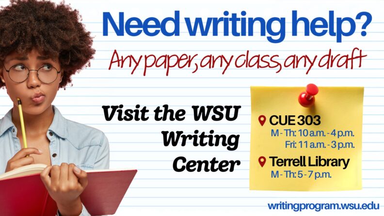 Need writing help?
Any paper, any class, any draft.
Visit the WSU Writing Center.
CUE 303. Monday - Thursday, 10 a.m. to 4 p.m. Friday 11 a.m. to 3 p.m. Terrell Library. Monday through Thursday, 5 p.m. to 7 p.m.
writing program.wsu.edu