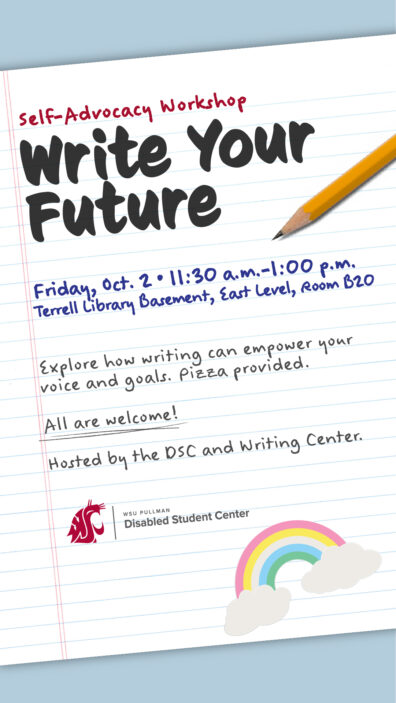 Write Your Future Self-Advocacy Workshop. Friday, October 2nd from 11:30 a.m. to 1:00 p.m. Terrell Library Basement, East Level, Room B20. Explore how writing can empower your voice and goals. Pizza provided. All are welcome! Hosted by the DSC and Writing Center.