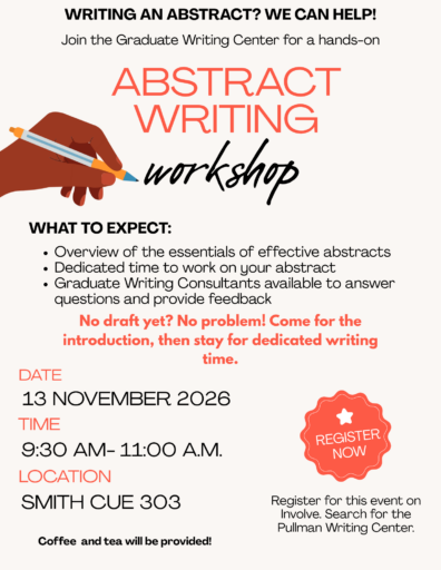Writing an abstract? We can help! Join the Graduate Writing Center for a hands-on abstract writing workshop. What to expect: overview of the essentials of effective abstracts, dedicated time to work on your abstract, and graduate writing consultants available to answer questions and provide feedback. No draft yet? No problem! Come for the introduction, then stay for dedicated writing time. Date: 13 November, 2026. Time: 9:30 a.m. - 11:00 a.m. Location: Smith CUE 303. Coffee and tea will be provided! Register for this event at wsu.presence.io. Search for the Pullman Writing Center.