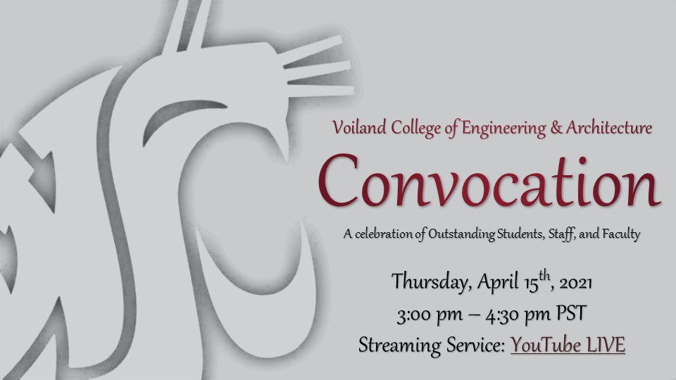 Voiland College of Engineering & Architecture Convocation A celebration of Outstanding Students, Staff, & Faculty. Thursday, April 15th, 2021 3 p.m. to 4:30 p.m. https://www.youtube.com/channel/UC49TWa0JlTjZoijlZjZwkyA/live