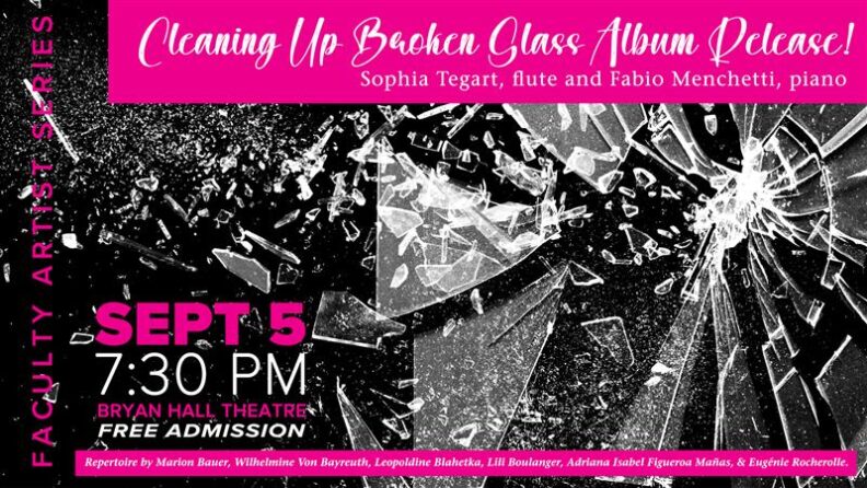 WSU School of music promotional flyer for the Faculty Artist Series "Cleaning Up Broken Glass Album Release!" featuring Sophia Tegart, flute and Fabio Menchetti, piano. Performance takes place Sept 5th at 7:30pm in Bryan Hall Theatre. Admission is free. Repertoire by Marion Bauer, Wilhelmine Von Bayreuth, Leopoldine Blahtka, Lili Boulanger, Adriana Isabel Figueroa Manas, & Eugenie Rocherolle. Image background is of shattered glass n a pink and black banckground.