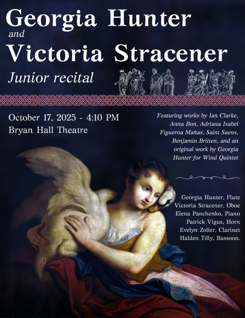 Georgia Hunter and Victoria Stracener junior recital. October 17, 2025 at 4:10pm in Bryan Hall Theatre. Featuring works by Ian Clarke, Anna Bon, Adriana Isabel, Figueroa Manas, Saint Saens, Benjamin Britten, and an original work by Georgia Hunter for Wind Quintet. Featured Artists: Georgia Huner, flute; Victoria Stracener, oboe; Elena Panchenko, piano; Patrick Vigus, horn; Evelyn Zoller, clarinet; Halden Tilly, bassoon.
