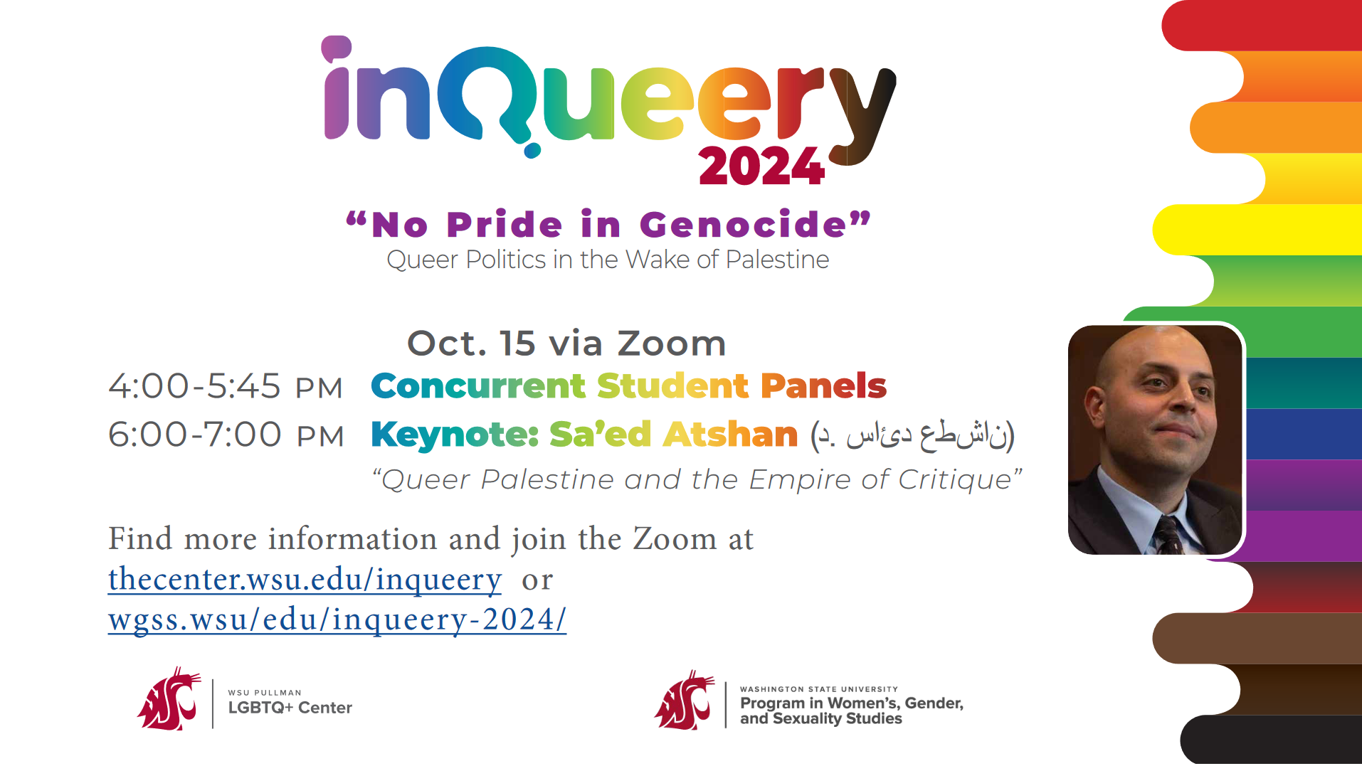 This image is white with a rainbow ribbon border on the right-hand side. The header is in rainbow text reading "inQueery 2024: 'No Pride in Genocide'" with a black text subheading: "Queer Politics in the Wake of Palestine." Additional information is below: "Oct. 15 via Zoom. 4:00 - 5:45 PM Concurrent Student Panels. 6:00-7:00 PM Keynote: Sa'ed Atshan, "Queer Palestine and the Empire of Critique." Find more information and join the Zoom at two links, one to the LGBTQ+ center, and one to WGSS'S page, both for the conference. On the right-hand side of the image overlapping the rainbow ribbon and halfway down the page is an image of the keynote speaker Sa'ed Atshan who has light brown skin and is wearing a white shirt, black suit jacket, and dark-colored tie. At the bottom of the image are two WSU department images with the WSU Cougar Head for WSU Pullman's LGBTQ+ Center, and for WSU Program in Women's, Gender, and Sexuality Studies.