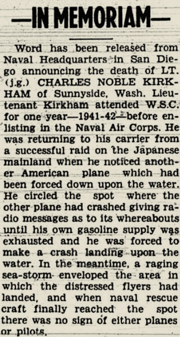 Snippet from a newspaper that reads "In Memoriam - Word has been released from naval headquarters in San Diego announcing the death of LT. (j.g.) CHARLES NOBLE KIRKHAM of Sunnyside, WA. Lieutenant Kirkham attended WSC for one year - 1941-42- before listing in the naval air corps. he was returning to his carrier from a successful raid on the japanese mainland when he noticed another american plane which had been forced down upon the water. he circled the spot where the other plane had crashed giving radio messages as to its whereabouts until his own gasoline supply exhausted and he was forced to make a crash landing upon the water. in the meantime a raging sea-storm enveloped the area in which the distressed flyers has landed and when naval rescue craft finally reached the spot there was no sign of either planes or pilots"