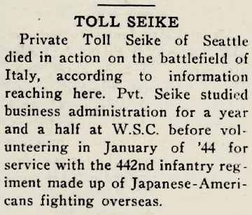 Snippet of newspaper that reads: “Toll Seike - Private Toll Seike of Seattle died in action on the battlefield of Italy, according to information reaching here. Private Seike studied business administration for a year and a half at W.S.C before volunteering in January of ‘44 for service with the 442nd infantry regiment made up of Japanese-Americans fighting overseas.”