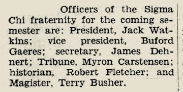 A snippet from a newspaper that reads: "Officers of the Sigma Chi fraternity for the coming semester are: President, Jack Watkins; ice president Buford Gaeres; secretary, James Dehnert; Tribune, Myron Carstensen; historian, Robert Fletcher; and Magister, Terry Busher."