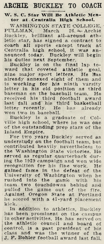 Snippet from newspaper that reads: “Archie Buckley to coach - W.S.C. Star will be athletic mentor at Centralia high school Washington State College, Pullman March 26. Archie Buckley, brilliant all-around athletic star has signed a contract to coach all sports except track at Centralia high school. It was announced today Buckley will begin his duties next September. Buckley is on the final lap toward that coveted athletic goal nine major sport letters. He has already annexed eight of them and is working for his 9th varsity letter in his old position as third baseman on the baseball team. He received his third football award last fall and his third basketball letter recently. He is already won two in baseball. Buckley is a graduate of Colville high school where he was once one of the outstanding prep stars of the Inland Empire. For two years Buckley served out as understudy on the football team but contributed heavily nevertheless to the Washington state victories. He served as regular quarterback during the 1929 campaign and won wide recognition for his fine work. He gained fame in the defeat of the University of Washington when he rushed into the game with his team two touchdowns behind and pulled the game out of the fire. Against Oregon State at Portland he scored with a 47-yard placement kick. In addition to athletics, Buckley has been prominent on the campus and other activities. He has served on the athletic council and Board of Control is a past president of his class and was the winner of the fall J.F. Bohler football award last fall.”