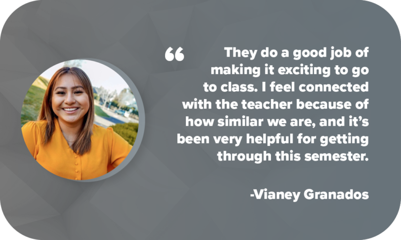 "They do a good job of making it exciting to go to class. I feel connected with the teacher because of how similar we are, and it’s been very helpful for getting through this semester." - VIANEY GRANADOS